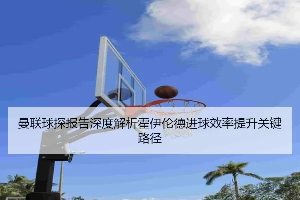 曼联球探报告深度解析霍伊伦德进球效率提升关键路径 - kaiyun