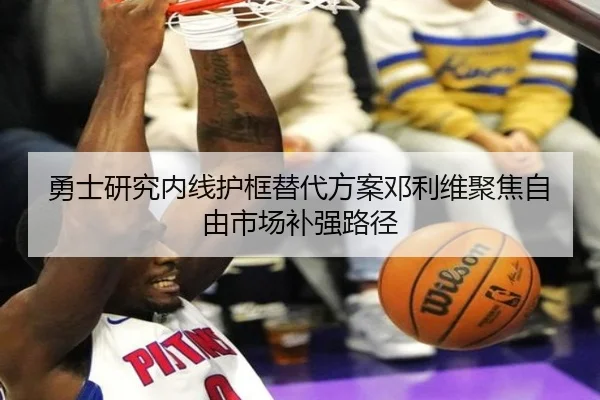 勇士研究内线护框替代方案邓利维聚焦自由市场补强路径